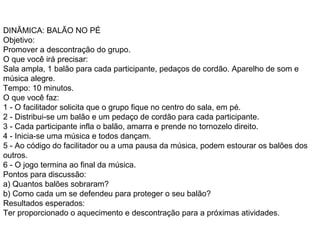 DINÂMICA: BALÃO NO PÉ  Objetivo:  Promover a descontração do grupo.  O que você irá precisar:  Sala ampla, 1 balão para cada participante, pedaços de cordão. Aparelho de som e música alegre.  Tempo: 10 minutos.  O que você faz:  1 - O facilitador solicita que o grupo fique no centro do sala, em pé.  2 - Distribui-se um balão e um pedaço de cordão para cada participante.  3 - Cada participante infla o balão, amarra e prende no tornozelo direito.  4 - Inicia-se uma música e todos dançam.  5 - Ao código do facilitador ou a uma pausa da música, podem estourar os balões dos outros.  6 - O jogo termina ao final da música.  Pontos para discussão:  a) Quantos balões sobraram?  b) Como cada um se defendeu para proteger o seu balão?  Resultados esperados:  Ter proporcionado o aquecimento e descontração para a próximas atividades.  