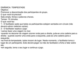 DINÂMICA: TEMPESTADE  Objetivo:  Promover a descontração dos participantes do grupo.  O que você irá precisar:  Sala ampla, fichas e palavras chaves.  Tempo: 10 minutos.  O que você faz:  1 - O facilitador pede que todos os participantes estejam sentados em círculo (não deverá sobrar cadeiras vazias).  2 - O facilitador explica o jogo:  vamos fazer uma viagem no mar;  quando no decorrer da viagem ocorrer onda para a direita, pula-se uma cadeira para a direita - quando ocorrer uma onda para a esquerda, pula-se uma cadeira para a esquerda;  ao final da tempestade, todos trocam de lugar. Neste momento, o facilitador toma o lugar de um participante. Este deverá pegar na mão do facilitador a ficha e falar sobre ela;  em seguida, toma o seu lugar e continua o jogo.  