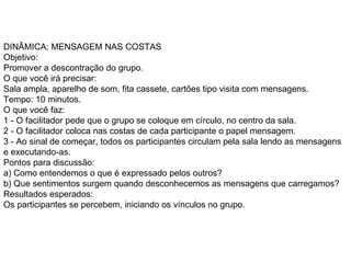 DINÂMICA: MENSAGEM NAS COSTAS  Objetivo:  Promover a descontração do grupo.  O que você irá precisar:  Sala ampla, aparelho de som, fita cassete, cartões tipo visita com mensagens.  Tempo: 10 minutos.  O que você faz:  1 - O facilitador pede que o grupo se coloque em círculo, no centro da sala.  2 - O facilitador coloca nas costas de cada participante o papel mensagem.  3 - Ao sinal de começar, todos os participantes circulam pela sala lendo as mensagens e executando-as.  Pontos para discussão:  a) Como entendemos o que é expressado pelos outros?  b) Que sentimentos surgem quando desconhecemos as mensagens que carregamos?  Resultados esperados:  Os participantes se percebem, iniciando os vínculos no grupo.  