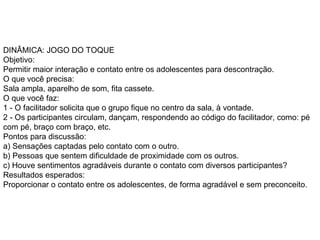DINÂMICA: JOGO DO TOQUE  Objetivo:  Permitir maior interação e contato entre os adolescentes para descontração.  O que você precisa:  Sala ampla, aparelho de som, fita cassete.  O que você faz:  1 - O facilitador solicita que o grupo fique no centro da sala, à vontade.  2 - Os participantes circulam, dançam, respondendo ao código do facilitador, como: pé com pé, braço com braço, etc.  Pontos para discussão:  a) Sensações captadas pelo contato com o outro.  b) Pessoas que sentem dificuldade de proximidade com os outros.  c) Houve sentimentos agradáveis durante o contato com diversos participantes?  Resultados esperados:  Proporcionar o contato entre os adolescentes, de forma agradável e sem preconceito.  