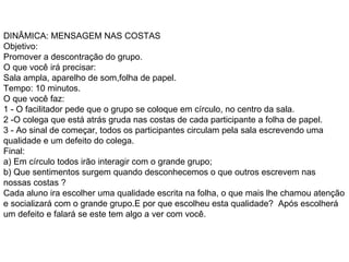 DINÂMICA: MENSAGEM NAS COSTAS  Objetivo:  Promover a descontração do grupo.  O que você irá precisar:  Sala ampla, aparelho de som,folha de papel.  Tempo: 10 minutos.  O que você faz:  1 - O facilitador pede que o grupo se coloque em círculo, no centro da sala.  2 -O colega que está atrás gruda nas costas de cada participante a folha de papel. 3 - Ao sinal de começar, todos os participantes circulam pela sala escrevendo uma qualidade e um defeito do colega. Final: a) Em círculo todos irão interagir com o grande grupo;  b) Que sentimentos surgem quando desconhecemos o que outros escrevem nas nossas costas ?  Cada aluno ira escolher uma qualidade escrita na folha, o que mais lhe chamou atenção e socializará com o grande grupo.E por que escolheu esta qualidade?  Após escolherá  um defeito e falará se este tem algo a ver com você.   