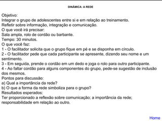 DINÂMICA: A REDE  Objetivo:  Integrar o grupo de adolescentes entre si e em relação ao treinamento.  Refletir sobre informação, integração e comunicação.  O que você irá precisar:  Sala ampla, rolo de cordão ou barbante.  Tempo: 30 minutos.  O que você faz:  1 - O facilitador solicita que o grupo fique em pé e se disponha em círculo.  2 - O facilitador pede que cada participante se apresente, dizendo seu nome e um sentimento.  3 - Em seguida, prende o cordão em um dedo e joga o rolo para outro participante.  4 - Ao faltar cordão para alguns componentes do grupo, pede-se sugestão de inclusão dos mesmos.  Pontos para discussão:  a) Qual a importância da rede?  b) O que a forma da rede simboliza para o grupo?  Resultados esperados:  Ter proporcionado a reflexão sobre comunicação; a importância da rede; responsabilidade em relação ao outro.  Home 