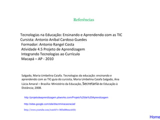Tecnologias na Educação: Ensinando e Aprendendo com as TIC  Cursista: Antonio Aníbal Cardoso Guedes Formador: Antonio Rangel Costa Atividade 4.5 Projeto de Aprendizagem Integrando Tecnologias ao Currículo Macapá – AP - 2010 Home Salgado, Maria Umbelina Caiafa. Tecnologias da educação: ensinando e aprendendo com as TIC-guia do cursista, Maria Umbelina Caiafa Salgado, Ana Lúcia Amaral – Brasília: Ministério da Educação,  Secretaria  de Educação à Distância; 2008. Referências http://sites.google.com/site/discriminacaoracial /   http://projetodeaprendizagem.pbworks.com/Projeto%20de%20Aprendizagem http://www.youtube.com/watch?v=MDaB8muAANc 