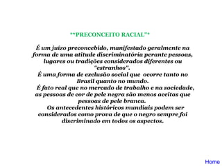 *“PRECONCEITO RACIAL"*        É um juízo preconcebido, manifestado geralmente na forma de uma atitude discriminatória perante pessoas, lugares ou tradições considerados diferentes ou "estranhos".  É uma forma de exclusão social que  ocorre tanto no Brasil quanto no mundo.      É fato real que no mercado de trabalho e na sociedade, as pessoas de cor de pele negra são menos aceitas que pessoas de pele branca.       Os antecedentes históricos mundiais podem ser considerados como prova de que o negro sempre foi discriminado em todos os aspectos. Home 