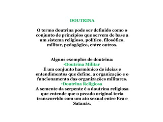 DOUTRINA   O termo doutrina pode ser definido como o conjunto de princípios que servem de base a um sistema religioso, político, filosófico, militar, pedagógico, entre outros. Alguns exemplos de doutrina: Doutrina Militar  É um conjunto harmônico de ideias e entendimentos que define, a organização e o funcionamento das organizações militares. Doutrina Religiosa  A semente da serpente é a doutrina religiosa que entende que o pecado original teria transcorrido com um ato sexual entre Eva e Satanás. 