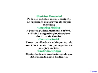 Doutrina Comercial  Pode ser definido como o conjunto de princípios que servem de alguns exemplos. Doutrina Política  A palavra política denomina arte ou ciência da organização, direção e doutrina do Estado. Doutrina Social  Ramo das ciências sociais que estuda o sistema de normas que regulam as relações sociais. Doutrina Juridica Conjunto de normas jurídicas de um determinado ramo do direito. Home 