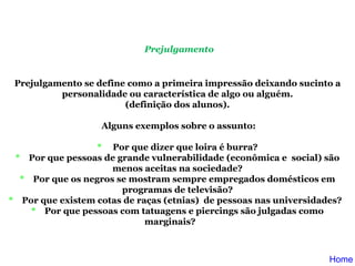 Prejulgamento se define como a primeira impressão deixando sucinto a personalidade ou característica de algo ou alguém. (definição dos alunos).   Alguns exemplos sobre o assunto: *       Por que dizer que loira é burra? *      Por que pessoas de grande vulnerabilidade (econômica e  social) são menos aceitas na sociedade? *      Por que os negros se mostram sempre empregados domésticos em programas de televisão? *      Por que existem cotas de raças (etnias)  de pessoas nas universidades?    *      Por que pessoas com tatuagens e piercings são julgadas como marginais?        Prejulgamento  Home 