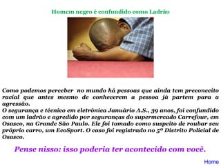 Como podemos perceber  no mundo há pessoas que ainda tem preconceito racial que antes mesmo de conhecerem a pessoa já partem para a agressão. O segurança e técnico em eletrônica Januário A.S., 39 anos, foi confundido com um ladrão e agredido por seguranças do supermercado Carrefour, em Osasco, na Grande São Paulo. Ele foi tomado como suspeito de roubar seu próprio carro, um EcoSport. O caso foi registrado no 5º Distrito Policial de Osasco.     Pense nisso: isso poderia ter acontecido com você.   Homem negro é confundido como Ladrão Home 