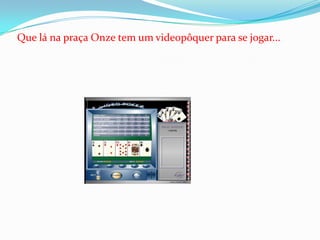 Que lá na praça Onze tem um videopôquer para se jogar...