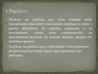 Mostrar na  pratica  que num sistema onde inicialmente não existe movimento nenhum e então 2 partes diferentes do sistema começam a se movimentar, existe uma compensação: os movimentos ocorrem na mesma direção, porém em sentidos opostos.  Verificar na pratica que a velocidade é inversamente proporcional ao tempo gasto para percorrer um percurso.  