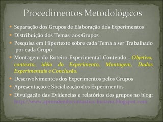 Separação dos Grupos de Elaboração dos Experimentos Distribuição dos Temas  aos Grupos Pesquisa em Hipertexto sobre cada Tema a ser Trabalhado  por cada Grupo Montagem do Roteiro Experimental Contendo :  Objetivo, contexto, idéia do Experimento, Montagem, Dados Experimentais e Conclusão.  Desenvolvimentos dos Experimentos pelos Grupos Apresentação e Socialização dos Experimentos Divulgação das Evidencias e relatórios dos grupos no blog:  http://www.aprendendocomastics-luciano.blogspot.com   