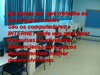 Na escola em  que trabalho as tecnologias usadas  São os computadores a INTERNET onde uso para fazer Pesquisas de atividades diferenciadas para que os  Alunos tenham melhor desenvolvimento.   