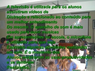 A televisão é utilizada para os alunosA televisão é utilizada para os alunos
assistirem vídeos deassistirem vídeos de
Distração e relacionado ao conteúdo paraDistração e relacionado ao conteúdo para
um melhor entendimentoum melhor entendimento
Do mesmo. O aparelho de som é maisDo mesmo. O aparelho de som é mais
usado para ouvir musicasusado para ouvir musicas
Em apresentações na escola, o microfoneEm apresentações na escola, o microfone
é utilizado para que sejaé utilizado para que seja
Expostas algumas atividades realizadasExpostas algumas atividades realizadas
em sala. É o momento dosem sala. É o momento dos
Alunos mostrarem as suas produtividadesAlunos mostrarem as suas produtividades
e se sentireme se sentirem
Realizados.Realizados.
 