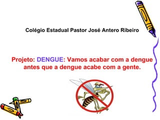 Colégio Estadual Pastor José Antero Ribeiro Projeto:  DENGUE : Vamos acabar com a dengue antes que a dengue acabe com a gente. 