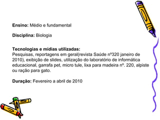 Ensino:  Médio e fundamental Disciplina:  Biologia Tecnologias e mídias utilizadas: Pesquisas, reportagens em geral(revista Saúde nº320 janeiro de 2010), exibição de slides, utilização do laboratório de informática educacional, garrafa pet, micro tule, lixa para madeira nº. 220, alpiste ou ração para gato. Duração:  Fevereiro a abril de 2010 