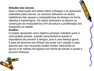 Atitudes dos alunos:  Após a observação dos slides sobre a Dengue e as pesquisas realizados pelos alunos, os mesmos obtiveram os dados estatísticos das causas e conseqüências da dengue na forma clássica e hemorrágica. Os dados motivaram os alunos na construção da mosquetérica a fim de reduzir a proliferação dos mosquitos na cidade. Análise: O projeto apresenta como objetivo principal, trabalhar junto à comunidade escolar, visando conscientizá-la quanto à importância de prevenir à dengue, pois é uma doença grave.  E para tal devemos dar ênfase nas aulas com relação a esse assunto que vem causando muitas mortes. Motivando os alunos a ter hábitos de higiene com forma de manter a saúde e prevenir doenças. 