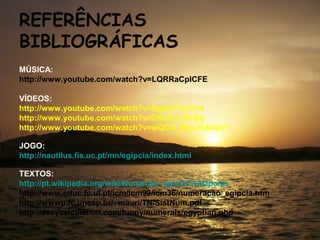 REFERÊNCIAS
BIBLIOGRÁFICAS
MÚSICA:
http://www.youtube.com/watch?v=LQRRaCpICFE

VÍDEOS:
http://www.youtube.com/watch?v=SgxE4TUrPx4
http://www.youtube.com/watch?v=ZXLDJ13lCBg
http://www.youtube.com/watch?v=wQCA_Myc-lk&hd=1

JOGO:
http://nautilus.fis.uc.pt/mn/egipcia/index.html

TEXTOS:
http://pt.wikipedia.org/wiki/Numerais_eg%C3%ADpcios
http://www.educ.fc.ul.pt/icm/icm99/icm36/numeracao_egipcia.htm
http://wwwp.fc.unesp.br/~mauri/TN/SistNum.pdf
http://easycalculation.com/funny/numerals/egyptian.php
 