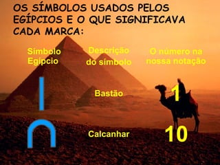 OS SÍMBOLOS USADOS PELOS
EGÍPCIOS E O QUE SIGNIFICAVA
CADA MARCA:

  Símbolo   Descrição     O número na
  Egípcio   do símbolo   nossa notação


             Bastão
                              1
            Calcanhar
                            10
 
