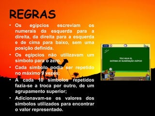 REGRAS
• Os     egípcios     escreviam    os
  numerais da esquerda para a
  direita, da direita para a esquerda
  e de cima para baixo, sem uma
  posição definida.
• Os egípcios não utilizavam um
  símbolo para o zero.
• Cada símbolo podia ser repetido
  no máximo 9 vezes;
• A cada 10 símbolos repetidos
  fazia-se a troca por outro, de um
  agrupamento superior;
• Adicionavam-se os valores dos
  símbolos utilizados para encontrar
  o valor representado.
 
