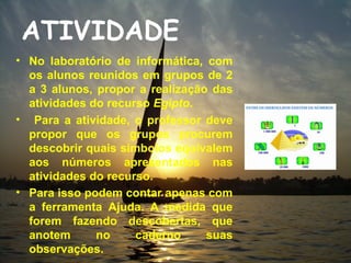 ATIVIDADE
• No laboratório de informática, com
  os alunos reunidos em grupos de 2
  a 3 alunos, propor a realização das
  atividades do recurso Egipto.
• Para a atividade, o professor deve
  propor que os grupos procurem
  descobrir quais símbolos equivalem
  aos números apresentados nas
  atividades do recurso.
• Para isso podem contar apenas com
  a ferramenta Ajuda. A medida que
  forem fazendo descobertas, que
  anotem      no     caderno     suas
  observações.
 