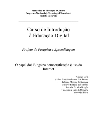 Ministério da Educação e Cultura
         Programa Nacional de Tecnologia Educacional
                     Proinfo Integrado

  _____________________________________________________________



          Curso de Introdução
           à Educação Digital

     Projeto de Pesquisa e Aprendizagem



O papel dos Blogs na democratização e uso da
                  Internet

                                                             Autores (as):
                                       Arthur Francisco Lemos dos Santos
                                              Fabiana Moreira de Santana
                                              Gustavo Ferreira dos Santos
                                                  Patrícia Ferreira Borgês
                                             Thiago José Luíz de Oliveira
                                                           Vanderlei Silva
 