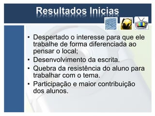 • Despertado o interesse para que ele
  trabalhe de forma diferenciada ao
  pensar o local;
• Desenvolvimento da escrita.
• Quebra da resistência do aluno para
  trabalhar com o tema.
• Participação e maior contribuição
  dos alunos.
 