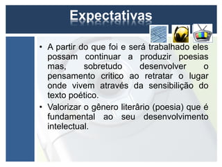 • A partir do que foi e será trabalhado eles
  possam continuar a produzir poesias
  mas,      sobretudo      desenvolver      o
  pensamento critico ao retratar o lugar
  onde vivem através da sensibilição do
  texto poético.
• Valorizar o gênero literârio (poesia) que é
  fundamental ao seu desenvolvimento
  intelectual.
 