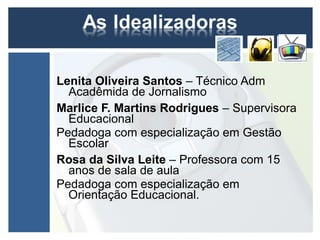 Lenita Oliveira Santos – Técnico Adm
  Acadêmida de Jornalismo
Marlice F. Martins Rodrigues – Supervisora
  Educacional
Pedadoga com especialização em Gestão
  Escolar
Rosa da Silva Leite – Professora com 15
  anos de sala de aula
Pedadoga com especialização em
  Orientação Educacional.
 