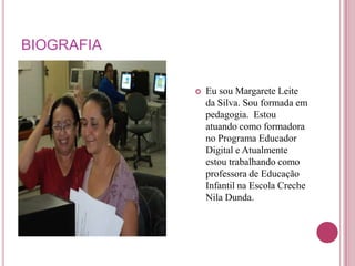 BIOGRAFIA

               Eu sou Margarete Leite
                da Silva. Sou formada em
                pedagogia. Estou
                atuando como formadora
                no Programa Educador
                Digital e Atualmente
                estou trabalhando como
                professora de Educação
                Infantil na Escola Creche
                Nila Dunda.
 