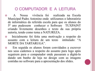O COMPUTADOR E A LEITURA
     A Nossa vivência foi realizada na Escola
  Municipal Padre Antonino onde utilizamos o laboratório
  de informática da referida escola para que os alunos do
  5º ano pudessem conhecer o Software TUXPAINT
  criando livremente desenhos e texto da sua própria
  autoria, tendo como tema a NATUREZA.
    Inicialmente foi feita uma motivação a respeito do
  assunto com a leitura de um texto intitulado: “A
  MORTE DA TARTARUGA”.
     Em seguida os alunos foram convidados a escrever
  nos seus cadernos a respeito do assunto para logo após
  seguirem para o computador onde passaram a digitá-lo
  dando um banho de loja no design com as imagens
  contidas no software para a apresentação dos slides.
 