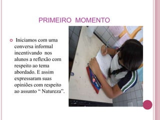 PRIMEIRO MOMENTO

    Iniciamos com uma
    conversa informal
    incentivando nos
    alunos a reflexão com
    respeito ao tema
    abordado. E assim
    expressaram suas
    opiniões com respeito
    ao assunto “ Natureza”.
 