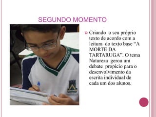SEGUNDO MOMENTO
             Criando o seu próprio
              texto de acordo com a
              leitura do texto base “A
              MORTE DA
              TARTARUGA”. O tema
              Natureza gerou um
              debate propício para o
              desenvolvimento da
              escrita individual de
              cada um dos alunos.
 
