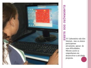 ELABORAÇÃO DOS SLIDES
                         O Laboratório não têm
                        Internet, mas os alunos
                        participaram
                        ativamente, apesar de
                        suas dificuldades.
                        Mesmo assim se
                        empenharam em
                        desenvolver a atividade
                        proposta.
 