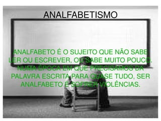 ANALFABETISMO ANALFABETO É O SUJEITO QUE NÃO SABE LER OU ESCREVER, OU SABE MUITO POUCO. NUMA ÉPOCA EM QUE PRECISAMOS DA PALAVRA ESCRITA PARA QUASE TUDO, SER ANALFABETO É SOFRER VIOLÊNCIAS. 