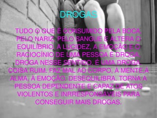 DROGAS TUDO O QUE É CONSUMIDO PELA BOCA, PELO NARIZ, PELO SANGUE E ALTERA O EQUILÍBRIO, A LUCIDEZ, A EMOÇÃO E O RACIOCÍNIO DE UMA PESSOA É DROGA. DROGA NESSE SENTIDO, É UMA DROGA. COISA RUIM. FAZ MAL AO CORPO, À MENTE,À ALMA, À EMOÇÃO. DESEQUILIBRA. TORNA A PESSOA DEPENDENTE E CAPAZ DE ATOS VIOLENTOS E INRRESPONSÁVEIS PARA CONSEGUIR MAIS DROGAS. 
