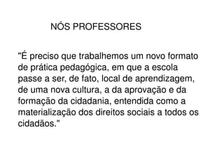 NÓS PROFESSORES "É preciso que trabalhemos um novo formato de prática pedagógica, em que a escola passe a ser, de fato, local de aprendizagem, de uma nova cultura, a da aprovação e da formação da cidadania, entendida como a materialização dos direitos sociais a todos os cidadãos." 