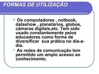 FORMAS DE UTILIZAÇÃO

   Os computadores , notbook,
   datashow , planetários, globos,
   câmaras digitais,etc. Tem sido
   usado constantemente pelos
   educadores como forma de
   diversificar sua prática no dia-a-
   dia.
   As redes de comunicação tem
   permitido um amplo acesso ao
   conhecimento.
 