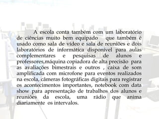 A escola conta também com um laboratório de ciências muito bem equipado  que também é usado como sala de vídeo e sala de reuniões e dois laboratórios de informática disponível para aulas complementares e pesquisas de alunos e professores,máquina copiadora de alta precisão  para as avaliações bimestrais e outros , caixa de som amplificada com microfone para eventos realizados na escola, câmeras fotográficas digitais para registrar os acontecimentos importantes, notebook com data show para apresentação de trabalhos dos alunos e reuniões da escola, uma rádio que anima diariamente  os intervalos. 