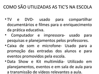 COMO SÃO UTILIZADAS AS TIC’S NA ESCOLA

• TV e DVD- usado para compartilhar
  documentários e filmes para o enriquecimento
  da prática educativa.
• Computador e impressora- usado para
  pesquisas e planejamentos pelos professores.
• Caixa de som e microfone- Usado para a
  promoção das entradas dos alunos e para
  eventos promovidos pela escola.
• Data Show e Kit multimídia- Utilizado em
  planejamentos, eventos e em sala de aula para
  a transmissão de vídeos relevantes a aula.
 