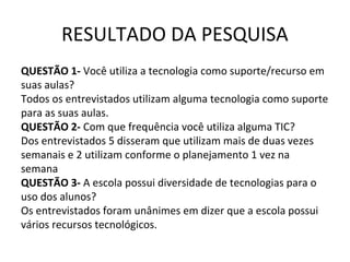 RESULTADO DA PESQUISA
QUESTÃO 1- Você utiliza a tecnologia como suporte/recurso em
suas aulas?
Todos os entrevistados utilizam alguma tecnologia como suporte
para as suas aulas.
QUESTÃO 2- Com que frequência você utiliza alguma TIC?
Dos entrevistados 5 disseram que utilizam mais de duas vezes
semanais e 2 utilizam conforme o planejamento 1 vez na
semana
QUESTÃO 3- A escola possui diversidade de tecnologias para o
uso dos alunos?
Os entrevistados foram unânimes em dizer que a escola possui
vários recursos tecnológicos.
 