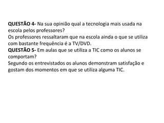 QUESTÃO 4- Na sua opinião qual a tecnologia mais usada na
escola pelos professores?
Os professores ressaltaram que na escola ainda o que se utiliza
com bastante frequência é a TV/DVD.
QUESTÃO 5- Em aulas que se utiliza a TIC como os alunos se
comportam?
Segundo os entrevistados os alunos demonstram satisfação e
gostam dos momentos em que se utiliza alguma TIC.
 