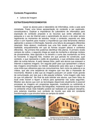 Conteúdo Programático

   •   Leitura de Imagem

ESTRATÉGIAS/PROCEDIMENTOS

          Levar os alunos para o laboratório de Informática, onde a aula será
ministrada. Fazer uma breve apresentação do conteúdo a ser explorado,
conceituando-o. Explicar a importância do Laboratório de informática para
exposição do conteúdo proposto e os recursos que serão utilizados da
pesquisa e o uso da Internet para o aprendizado do aluno e de estar senore
registrando os momentos de estudos. Iniciar o conteúdo, expondo em data
show e com hiperlink para mostrar a importância que esta ferramenta oferece
agilizando o acesso à informação, fazendo uma leitura de paisagens diferentes
(exemplo: fotos abaixo), mostrando que uma foto revela um olhar sobre a
realidade, enquadramento em que as formas ocupam planos e contextos
diferentes. Na primeira foto podemos identificar três planos. O primeiro revela
campos de cultivo, o segundo chega ao sopé da montanha e abrange núcleos
de povoamentos, área agrícola e no terceiro o cume das montanhas na linha
do horizonte. A segunda foto, mostrar em que período foi construído, qual
contexto, o que representa o estilo de arquitetura, o que simboliza esse estilo
além de outras leituras. A partir dessas fotos, pedir aos alunos que acessem a
Internet e explores imagens. Em seguida pedir para que apresentem a leitura
das imagens encontradas na intenet, destacando para eles que a imagem é
uma mídia que utilizamos para nos comunicarmos, bem como as palavras e os
vídeos, que são uma seqüência de imagens que nos dão a impressão de
movimento. Mostrar a eles que as imagens possuem um poder muito grande
de comunicação, por isso que o dito popular enfatiza: “uma imagem vale mais
do que mil palavras”. No final da aula solicitar aos alunos, que tirem fotos do
local onde moram e façam a leitura para apresentar nas aulas seguintes.
Mostrar aos alunos que com as tecnologias disponíveis atualmente é possível
processar as imagens em programas especiais, invertendo ou subtraindo a
verdade das imagens geradas nas fotografias, mostrando que isso ocorre muito
no ambiente virtual. Este trabalho poderá ser realizado em qualquer disciplina,
pois estamos inseridos num contexto de mundo que está em constante
transformação e que envolve todos os campos do saber.




           Thiske, India                Residência da Família Pedreira – Porto Nacional
                                      Fonte: http://cultura.to.gov.br/conteudo.php?id=63
 