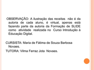 OBSERVAÇÃO: A ilustração das receitas não é da
 autoria de cada aluno, é virtual, apenas está
 fazendo parte da autoria da Formação de SLIDE
 como atividade realizada no Curso Introdução à
 Educação Digital.

CURSISTA: Maria de Fátima de Souza Barbosa
 Novaes.
TUTORA: Vilma Ferraz Jota Novaes.
 