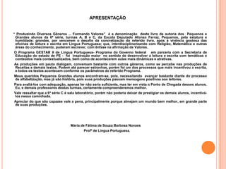APRESENTAÇÃO


“ Produzindo Diversos Gêneros ... Formando Valores” é a denominação deste livro da autoria dos Pequenos e
 Grandes alunos da 6ª série, turmas A, B e C, da Escola Deputado Afonso Ferraz. Pequenos, pela estatura e
 humildade; grandes, por vencerem o desafio da concretização do referido livro, após a vivência gostosa das
 oficinas de leitura e escrita em Língua Portuguesa; que, interdisciplinarizando com Religião, Matemática e outras
 áreas do conhecimento, puderam escrever, com ênfase na afirmação de Valores.
 O Programa GESTAR II de Língua Portuguesa- Programa do Governo federal em parceria com a Secretaria de
 Educação do estado de PE - foi inspiração maior no sentido de desenvolver a leitura e escrita com temáticas e
 conteúdos mais contextualizados, bem como de acontecerem aulas mais dinâmicas e atrativas.
As produções em pauta dialogam, conversam bastante com outros gêneros, como se percebe nas produções de
Receitas e demais textos. Podem até parecer estranhas, porém foi um dos processos que mais incentivou a escrita,
e todos os textos acontecem conforme os parâmetros do referido Programa.
Meus queridos Pequenos Grandes alunos encontram-se, pois, necessitando avançar bastante diante do processo
de alfabetização, mas já são história, pois suas produções passam mensagens positivas aos leitores.
Para avaliá-los com adequação, apenas ler não seria suficiente, mas ter em vista o Ponto de Chegada desses alunos.
Eu, e demais professores destas turmas, certamente compreenderemos melhor.
Vale ressaltar que a 6ª série C é sala laboratório, porém não poderia deixar de prestigiar os demais alunos, incentivá-
los nessa caminhada.
Apreciar do que são capazes vale a pena, principalmente porque almejam um mundo bem melhor, em grande parte
de suas produções.




                                  Maria de Fátima de Souza Barbosa Novaes
                                          Profª de Língua Portuguesa.
 