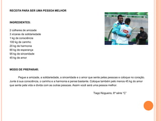 RECEITA PARA SER UMA PESSOA MELHOR



INGREDIENTES:

2 colheres de amizade
3 xícaras de solidariedade
1 kg de consciência
100 kg de carinho
20 kg de harmonia
90 kg de esperança
95 kg de sinceridade
45 kg de amor



MODO DE PREPARAR:

       Pegue a amizade, a solidariedade, a sinceridade e o amor que sente pelas pessoas e coloque no coração.
Junte à sua consciência, o carinho e a harmonia e pense bastante. Coloque também pelo menos 45 kg do amor
que sente pela vida e divida com as outras pessoas. Assim você será uma pessoa melhor.

                                                                   Tiago Nogueira, 6ª série “C”
 
