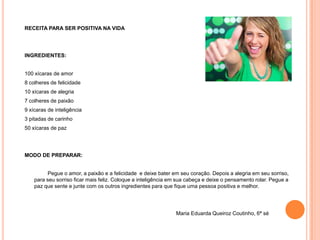 RECEITA PARA SER POSITIVA NA VIDA




INGREDIENTES:


100 xícaras de amor
8 colheres de felicidade
10 xícaras de alegria
7 colheres de paixão
9 xícaras de inteligência
3 pitadas de carinho
50 xícaras de paz




MODO DE PREPARAR:


          Pegue o amor, a paixão e a felicidade e deixe bater em seu coração. Depois a alegria em seu sorriso,
    para seu sorriso ficar mais feliz. Coloque a inteligência em sua cabeça e deixe o pensamento rolar. Pegue a
    paz que sente e junte com os outros ingredientes para que fique uma pessoa positiva e melhor.




                                                               Maria Eduarda Queiroz Coutinho, 6ª sé
 