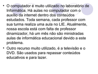 O computador é muito utilizado no laboratório de Informática. Há aulas no computador com o auxílio da internet dentro dos conteúdos estudados. Toda semana, cada professor com sua turma realiza uma aula no LIE. Atualmente, nossa escola está com falta de professor dinamizador, há um mês não são ministradas aulas de informática educacional devido a este problema. Outro recurso muito utilizado, é a televisão e o DVD. São usados para repassar conteúdos educativos e para lazer. 