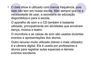 O data show é utilizado com menos frequência, pois este não tem em nossa escola. Mas sempre que há a necessidade de usar, a secretaria de educação disponibiliza-o para a escola. O aparelho de som e o CD também é bastante utilizado, principalmente em atividades que envolvam dança, música e teatro. O microfone e as caixas de som são usados durantes eventos e apresentações dos alunos. Outro recurso muito utilizado (talvez o mais utilizado) é a câmera digital. Ela é usada por professores e alunos para registrar aulas especiais e demais eventos escolares. 