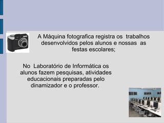 A Máquina fotografica registra os  trabalhos desenvolvidos pelos alunos e nossas  as festas escolares; No  Laboratório de Informática os alunos fazem pesquisas, atividades educacionais preparadas pelo dinamizador e o professor.  