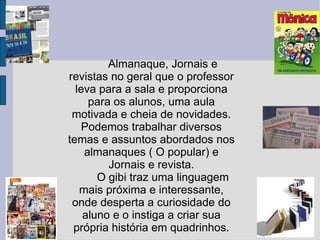 Almanaque, Jornais e revistas no geral que o professor leva para a sala e proporciona para os alunos, uma aula motivada e cheia de novidades. Podemos trabalhar diversos temas e assuntos abordados nos almanaques ( O popular) e Jornais e revista. O gibi traz uma linguagem mais próxima e interessante, onde desperta a curiosidade do aluno e o instiga a criar sua própria história em quadrinhos. 
